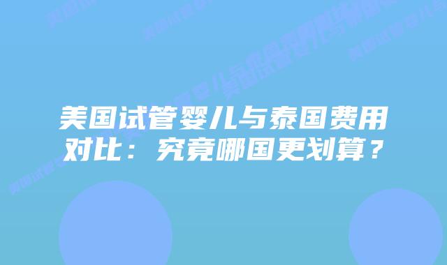 美国试管婴儿与泰国费用对比：究竟哪国更划算？