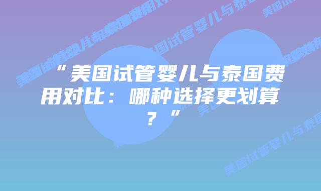 “美国试管婴儿与泰国费用对比：哪种选择更划算？”