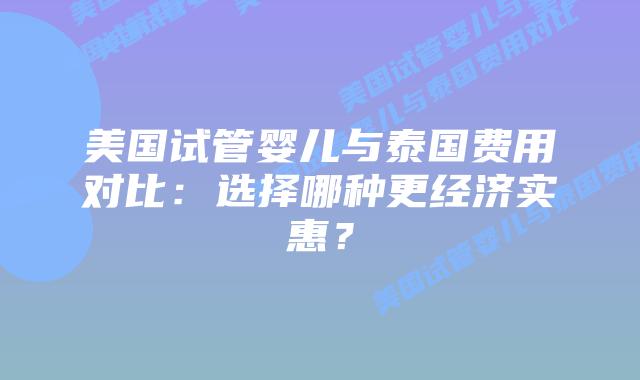 美国试管婴儿与泰国费用对比：选择哪种更经济实惠？
