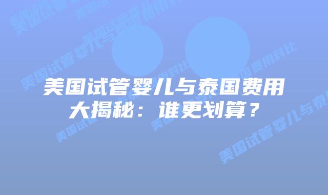 美国试管婴儿与泰国费用大揭秘：谁更划算？
