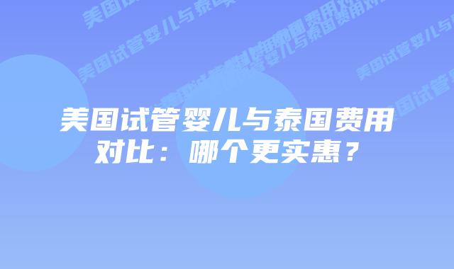 美国试管婴儿与泰国费用对比：哪个更实惠？