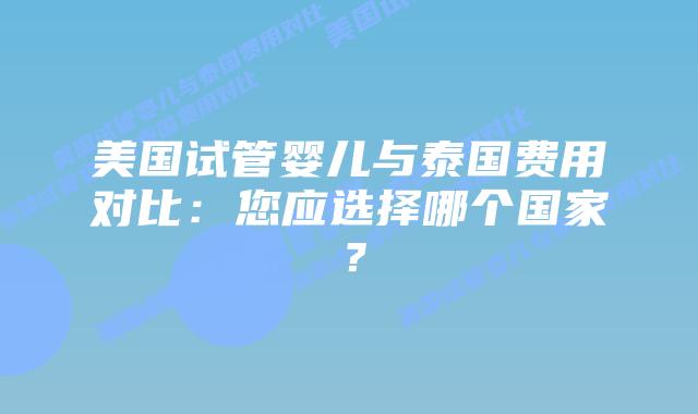 美国试管婴儿与泰国费用对比：您应选择哪个国家？