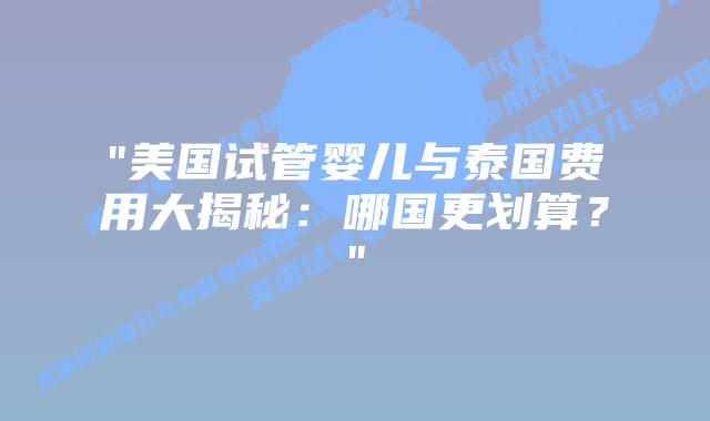 “美国试管婴儿与泰国费用大揭秘：哪国更划算？”插图