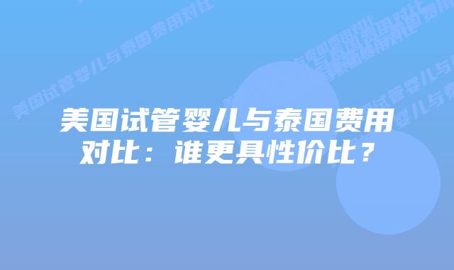 美国试管婴儿与泰国费用对比：谁更具性价比？