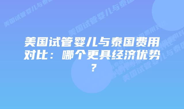 美国试管婴儿与泰国费用对比：哪个更具经济优势？