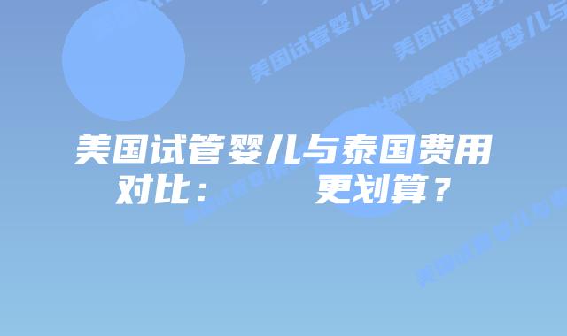 美国试管婴儿与泰国费用对比:どちらが更划算?插图 美国试管婴儿与泰国费用对比:どちらが更划算?