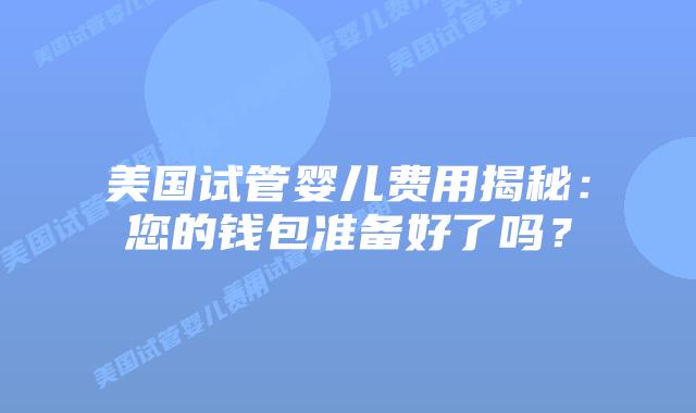 美国试管婴儿费用揭秘:您的钱包准备好了吗?插图 美国试管婴儿费用揭秘:您的钱包准备好了吗?