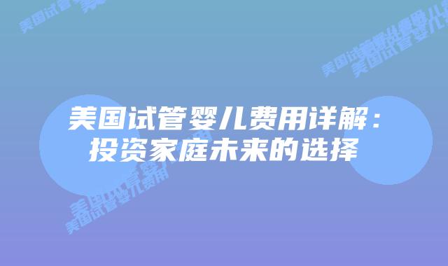 美国试管婴儿费用详解:投资家庭未来的选择插图 美国试管婴儿费用详解:投资家庭未来的选择