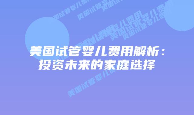 美国试管婴儿费用解析:投资未来的家庭选择插图 美国试管婴儿费用解析:投资未来的家庭选择