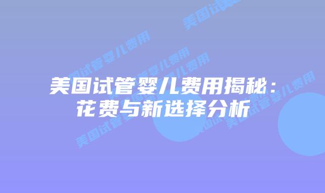 美国试管婴儿费用揭秘:花费与新选择分析插图 美国试管婴儿费用揭秘:花费与新选择分析