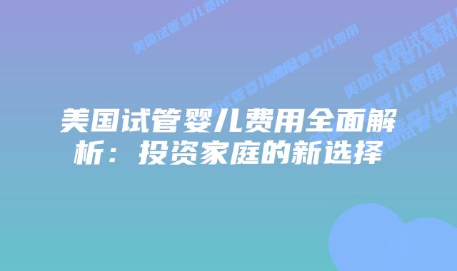 美国试管婴儿费用全面解析：投资家庭的新选择