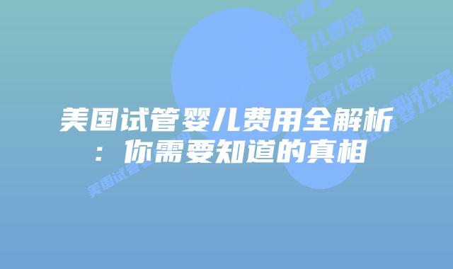 美国试管婴儿费用全解析：你需要知道的真相