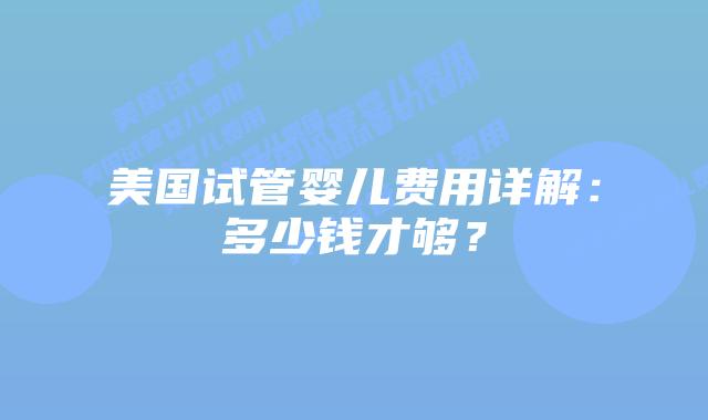 美国试管婴儿费用详解：多少钱才够？