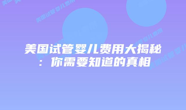 美国试管婴儿费用大揭秘:你需要知道的真相插图 美国试管婴儿费用大揭秘:你需要知道的真相