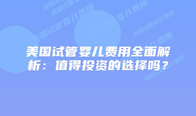 美国试管婴儿费用全面解析：值得投资的选择吗？