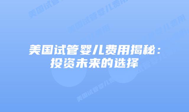 美国试管婴儿费用揭秘:投资未来的选择插图 美国试管婴儿费用揭秘:投资未来的选择