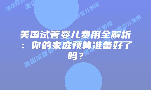 美国试管婴儿费用全解析:你的家庭预算准备好了吗?插图 美国试管婴儿费用全解析:你的家庭预算准备好了吗?