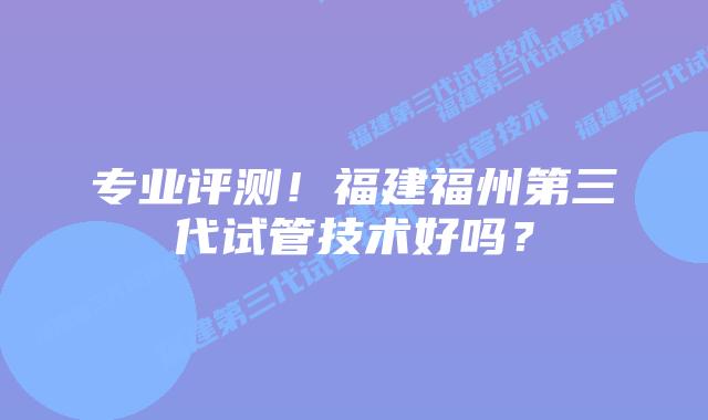 专业评测!福建福州第三代试管技术好吗?插图 专业评测!福建福州第三代试管技术好吗?
