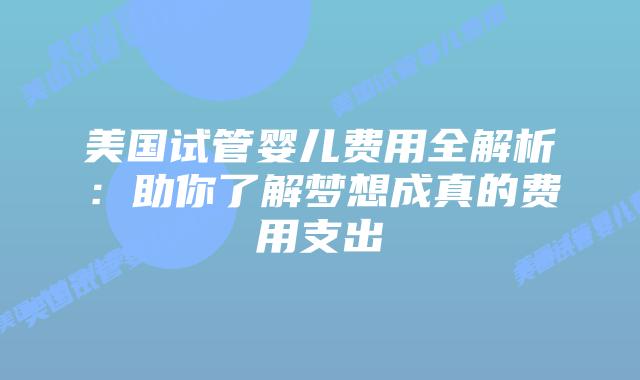 美国试管婴儿费用全解析：助你了解梦想成真的费用支出
