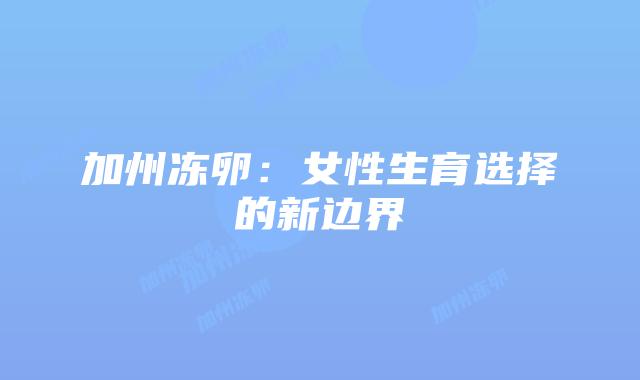 加州冻卵:女性生育选择的新边界插图 加州冻卵:女性生育选择的新边界