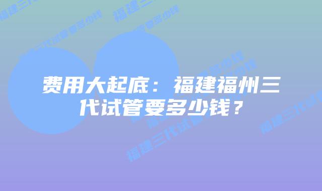 费用大起底:福建福州三代试管要多少钱?插图 费用大起底:福建福州三代试管要多少钱?