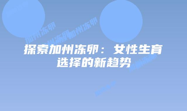 探索加州冻卵:女性生育选择的新趋势插图 探索加州冻卵:女性生育选择的新趋势