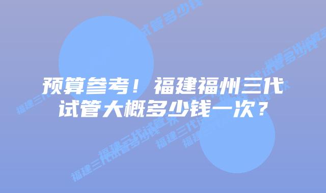 预算参考！福建福州三代试管大概多少钱一次？