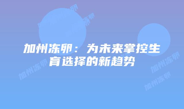 加州冻卵:为未来掌控生育选择的新趋势插图 加州冻卵:为未来掌控生育选择的新趋势