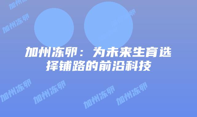 加州冻卵:为未来生育选择铺路的前沿科技插图 加州冻卵:为未来生育选择铺路的前沿科技