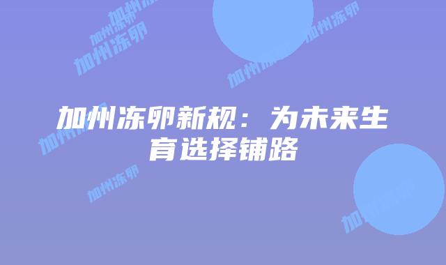 加州冻卵新规:为未来生育选择铺路插图 加州冻卵新规:为未来生育选择铺路