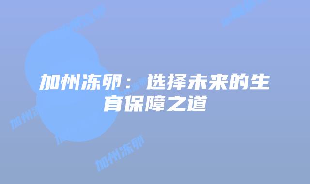 加州冻卵:选择未来的生育保障之道插图 加州冻卵:选择未来的生育保障之道