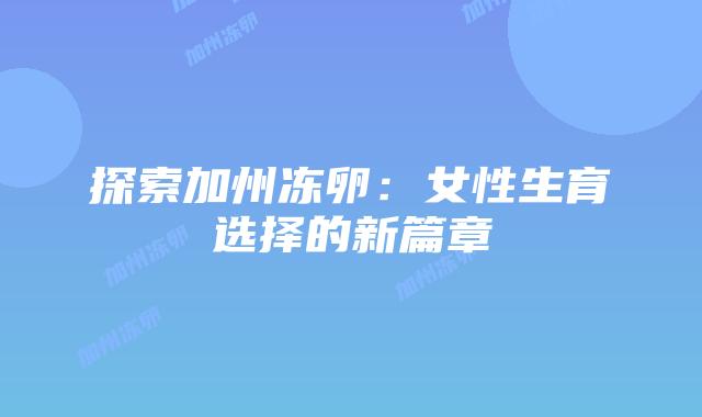 探索加州冻卵:女性生育选择的新篇章插图 探索加州冻卵:女性生育选择的新篇章