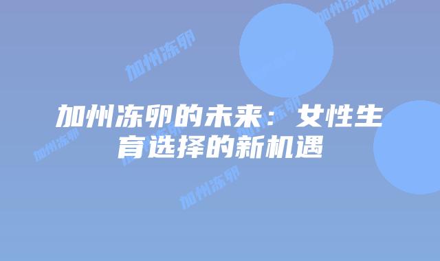 加州冻卵的未来：女性生育选择的新机遇