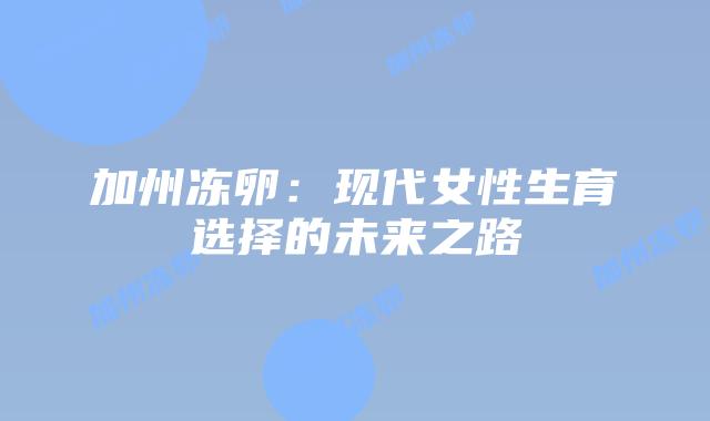 加州冻卵:现代女性生育选择的未来之路插图 加州冻卵:现代女性生育选择的未来之路