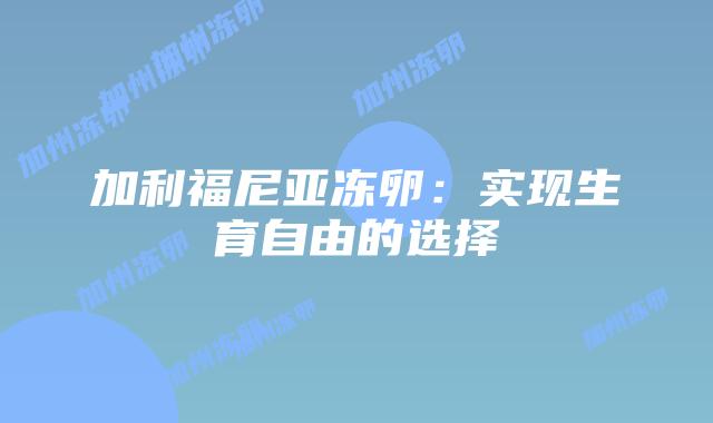加利福尼亚冻卵:实现生育自由的选择插图 加利福尼亚冻卵:实现生育自由的选择