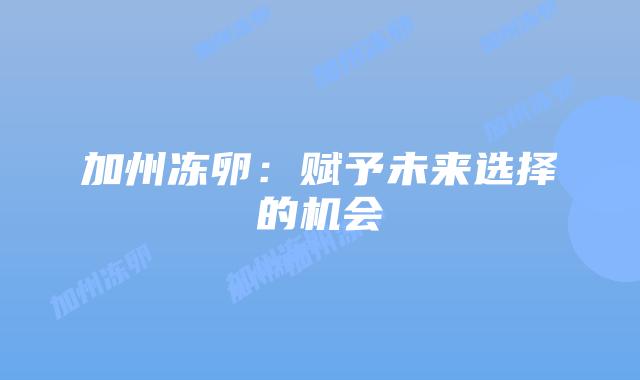 加州冻卵:赋予未来选择的机会插图 加州冻卵:赋予未来选择的机会