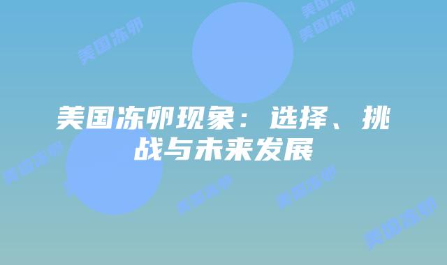 美国冻卵现象:选择、挑战与未来发展插图 美国冻卵现象:选择、挑战与未来发展