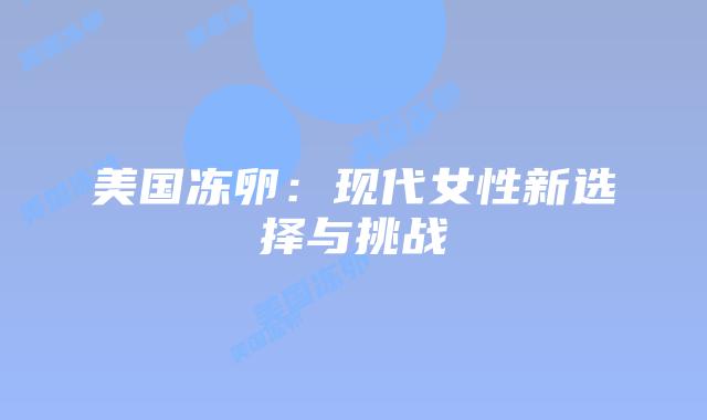 美国冻卵:现代女性新选择与挑战插图 美国冻卵:现代女性新选择与挑战