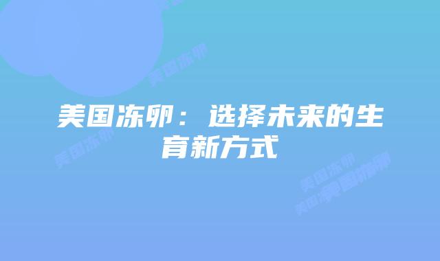 美国冻卵:选择未来的生育新方式插图 美国冻卵:选择未来的生育新方式