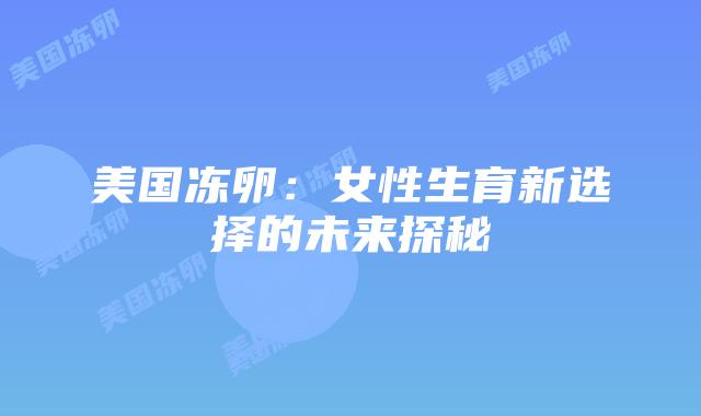 美国冻卵:女性生育新选择的未来探秘插图 美国冻卵:女性生育新选择的未来探秘