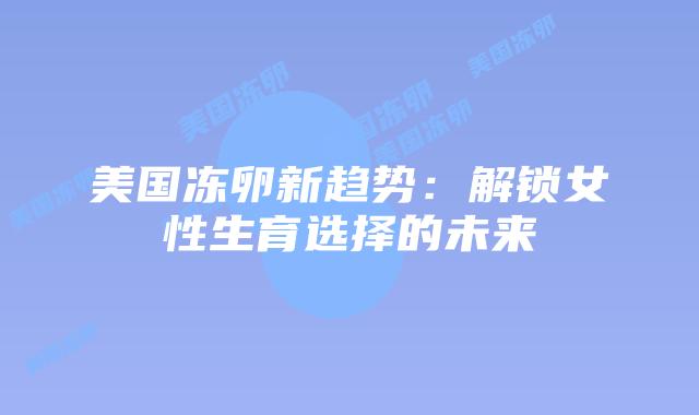 美国冻卵新趋势：解锁女性生育选择的未来