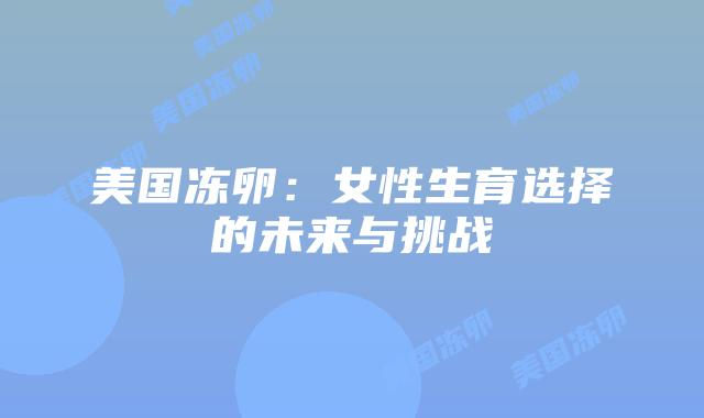 美国冻卵:女性生育选择的未来与挑战插图 美国冻卵:女性生育选择的未来与挑战