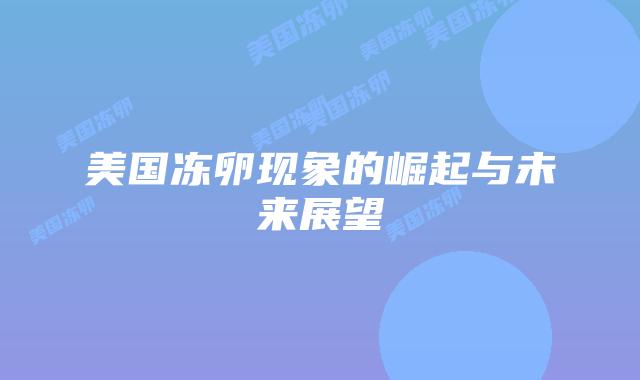 美国冻卵现象的崛起与未来展望插图 美国冻卵现象的崛起与未来展望