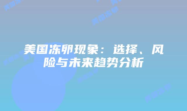 美国冻卵现象:选择、风险与未来趋势分析插图 美国冻卵现象:选择、风险与未来趋势分析