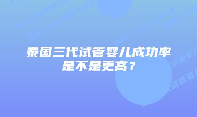 泰国三代试管婴儿成功率是不是更高？