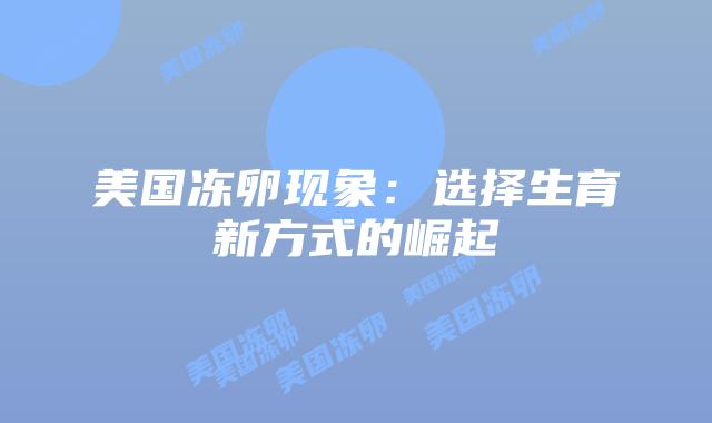 美国冻卵现象:选择生育新方式的崛起插图 美国冻卵现象:选择生育新方式的崛起