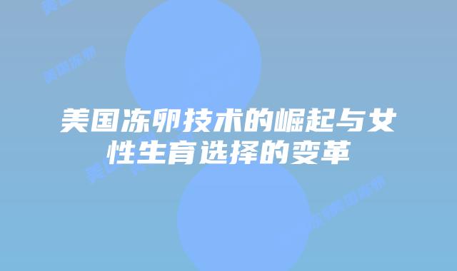 美国冻卵技术的崛起与女性生育选择的变革插图 美国冻卵技术的崛起与女性生育选择的变革