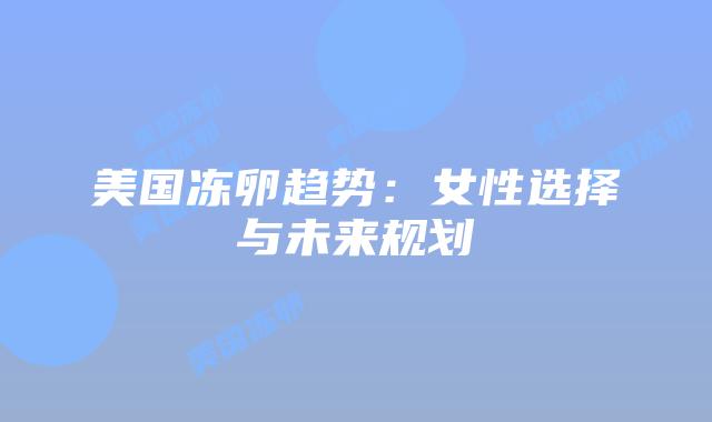 美国冻卵趋势:女性选择与未来规划插图 美国冻卵趋势:女性选择与未来规划