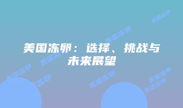 美国冻卵:选择、挑战与未来展望插图 美国冻卵:选择、挑战与未来展望