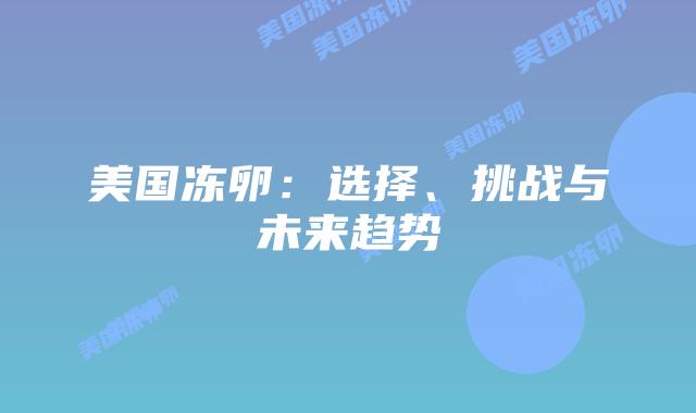 美国冻卵:选择、挑战与未来趋势插图 美国冻卵:选择、挑战与未来趋势